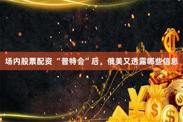 场内股票配资 “普特会”后，俄美又透露哪些信息