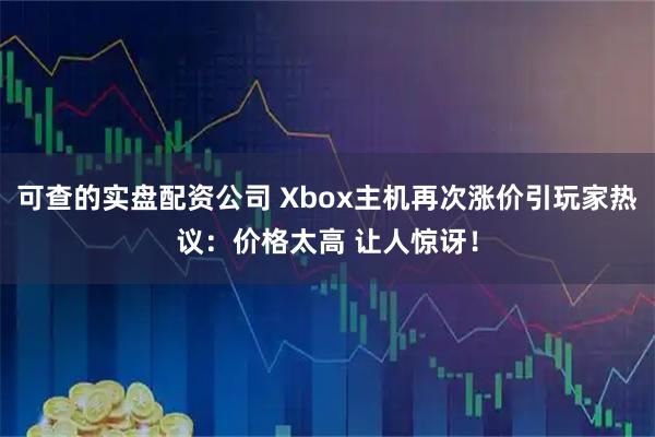 可查的实盘配资公司 Xbox主机再次涨价引玩家热议：价格太高 让人惊讶！