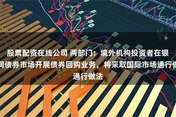 股票配资在线公司 两部门：境外机构投资者在银行间债券市场开展债券回购业务，将采取国际市场通行做法