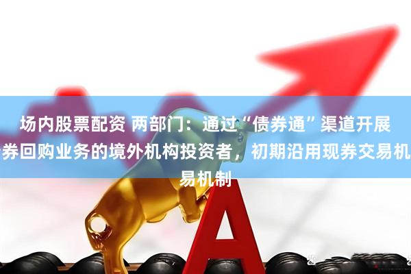 场内股票配资 两部门：通过“债券通”渠道开展债券回购业务的境外机构投资者，初期沿用现券交易机制