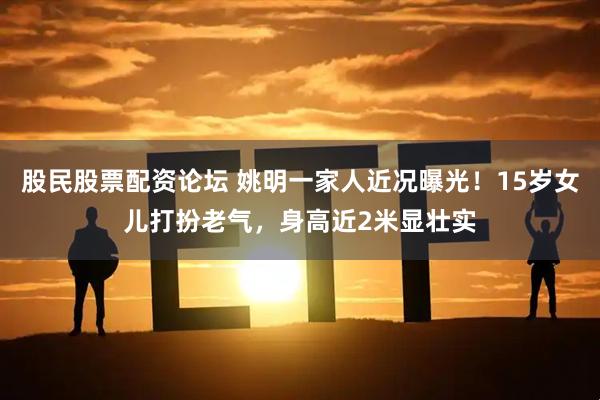 股民股票配资论坛 姚明一家人近况曝光！15岁女儿打扮老气，身高近2米显壮实