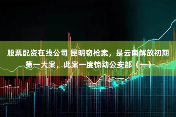 股票配资在线公司 昆明窃枪案，是云南解放初期第一大案，此案一度惊动公安部（一）