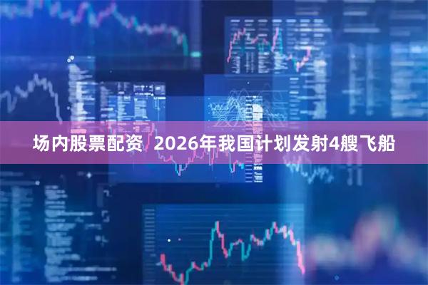 场内股票配资  2026年我国计划发射4艘飞船