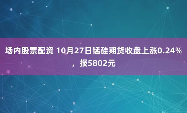 场内股票配资 10月27日锰硅期货收盘上涨0.24%，报5802元