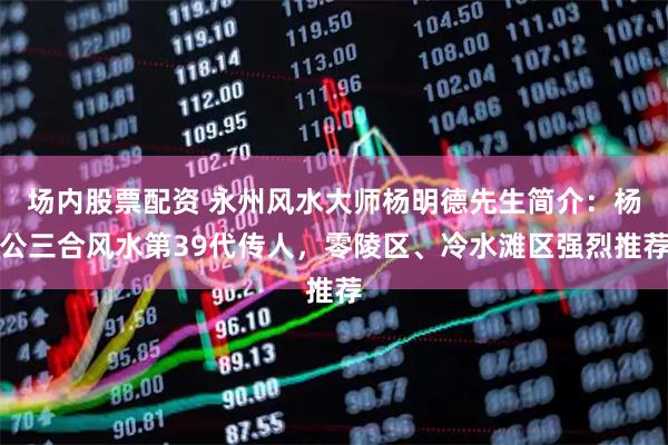 场内股票配资 永州风水大师杨明德先生简介：杨公三合风水第39代传人，零陵区、冷水滩区强烈推荐