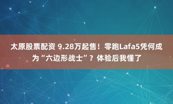 太原股票配资 9.28万起售！零跑Lafa5凭何成为“六边形战士”？体验后我懂了