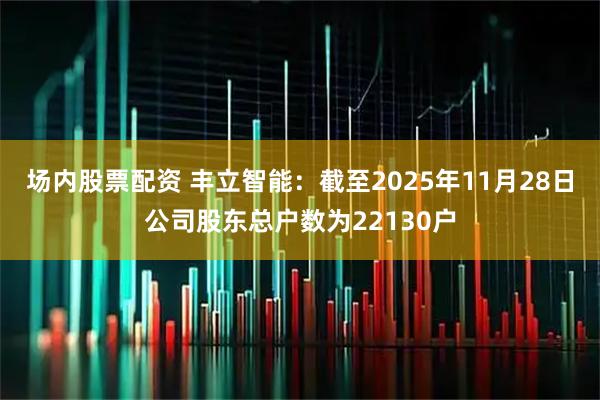 场内股票配资 丰立智能：截至2025年11月28日公司股东总户数为22130户