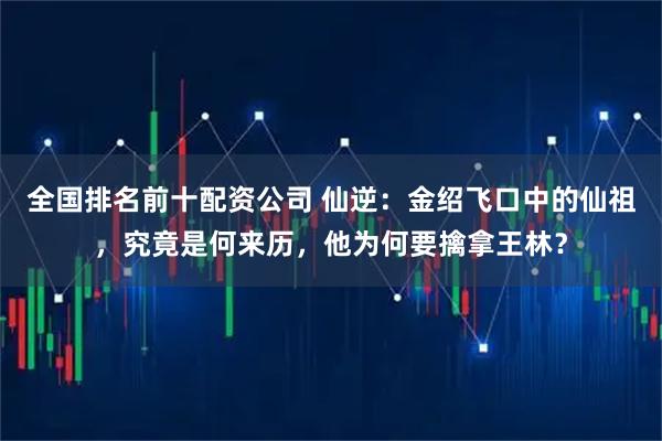 全国排名前十配资公司 仙逆：金绍飞口中的仙祖，究竟是何来历，他为何要擒拿王林？